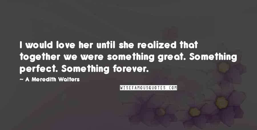 A Meredith Walters Quotes: I would love her until she realized that together we were something great. Something perfect. Something forever.