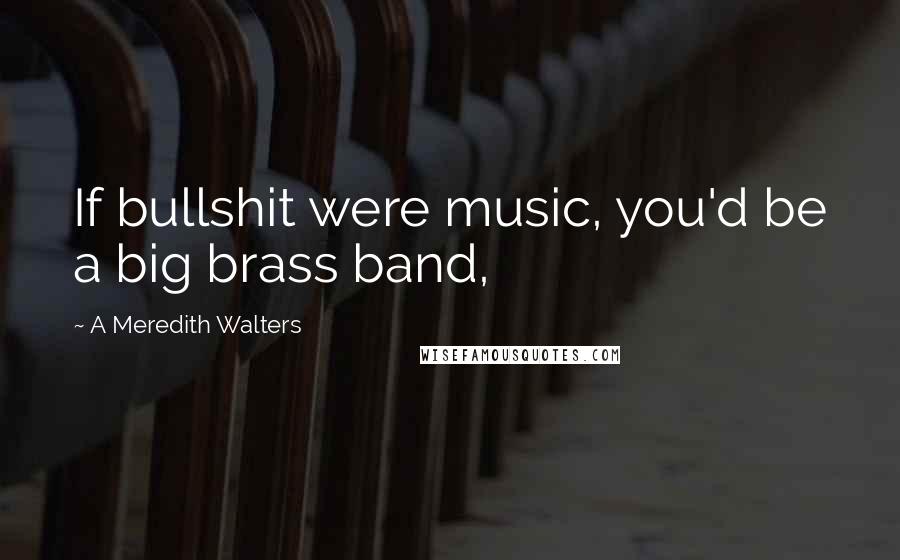 A Meredith Walters Quotes: If bullshit were music, you'd be a big brass band,