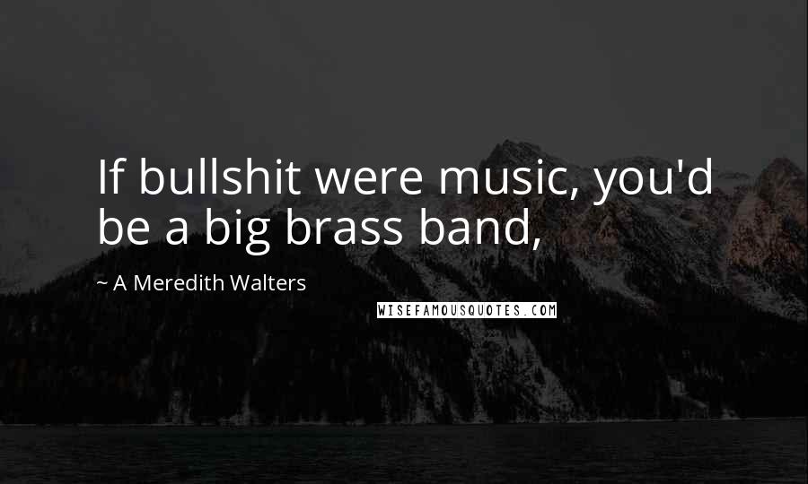 A Meredith Walters Quotes: If bullshit were music, you'd be a big brass band,