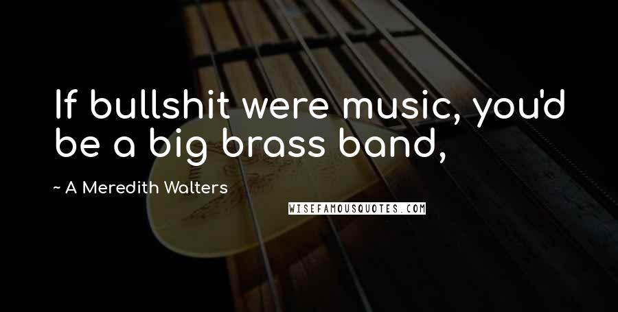 A Meredith Walters Quotes: If bullshit were music, you'd be a big brass band,