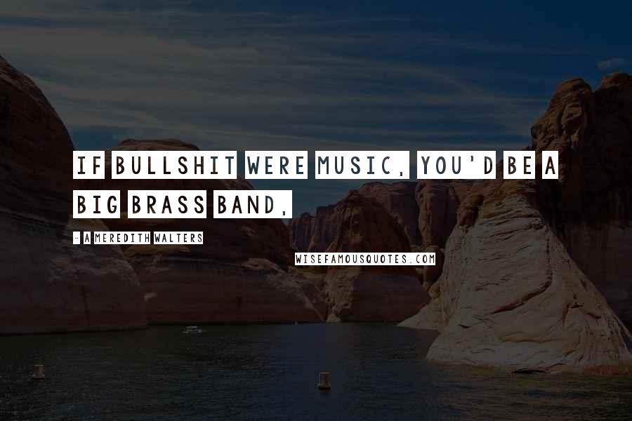 A Meredith Walters Quotes: If bullshit were music, you'd be a big brass band,