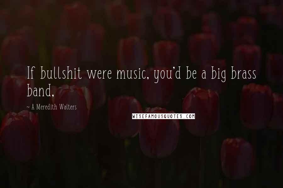 A Meredith Walters Quotes: If bullshit were music, you'd be a big brass band,