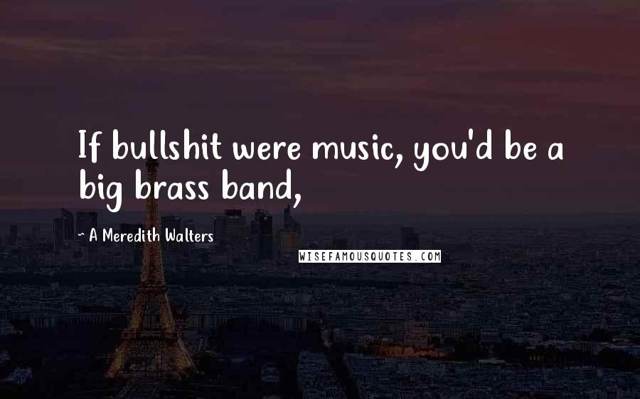 A Meredith Walters Quotes: If bullshit were music, you'd be a big brass band,