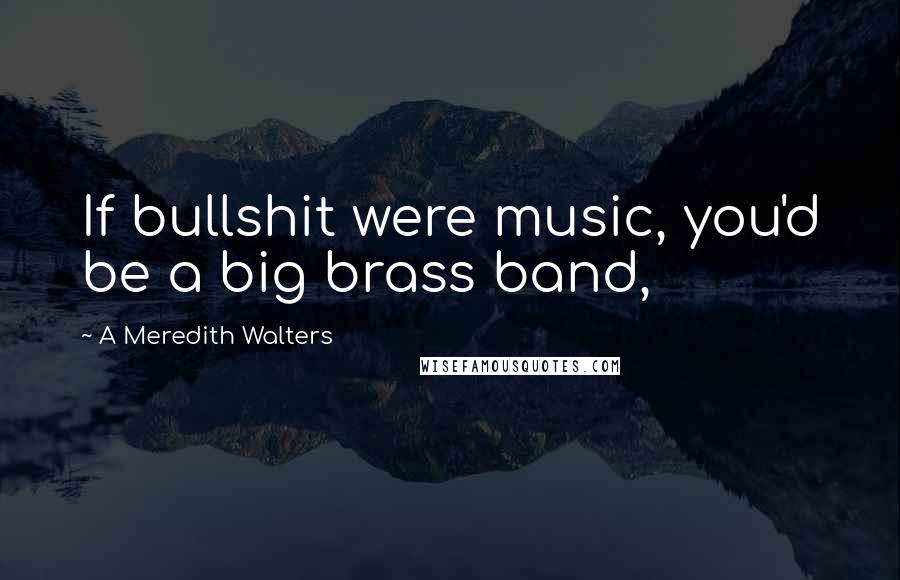 A Meredith Walters Quotes: If bullshit were music, you'd be a big brass band,