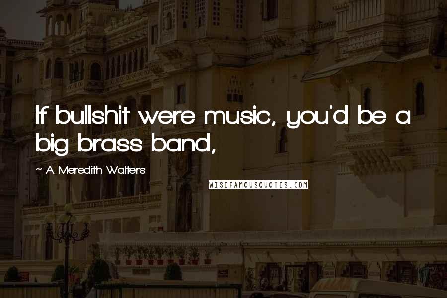 A Meredith Walters Quotes: If bullshit were music, you'd be a big brass band,