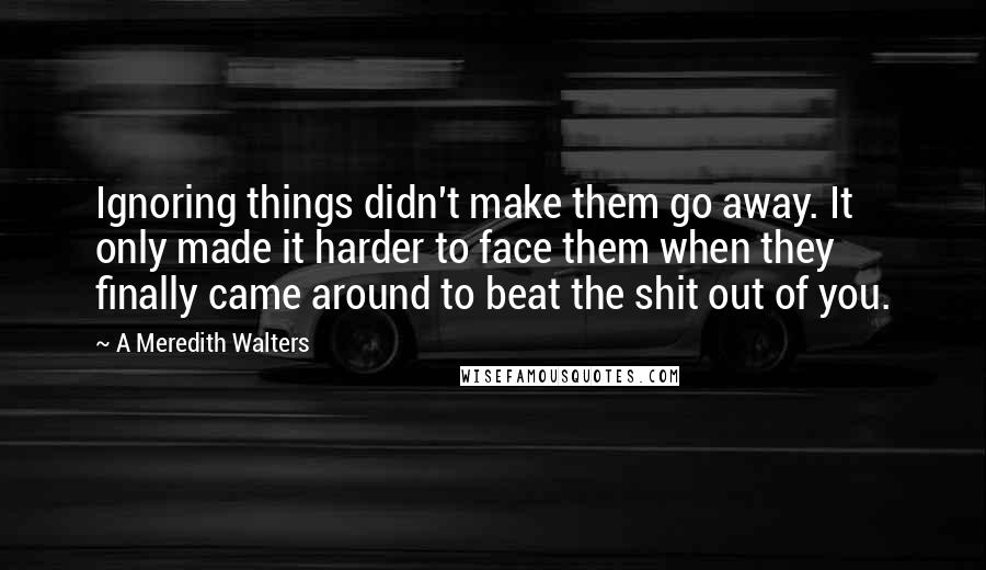 A Meredith Walters Quotes: Ignoring things didn't make them go away. It only made it harder to face them when they finally came around to beat the shit out of you.