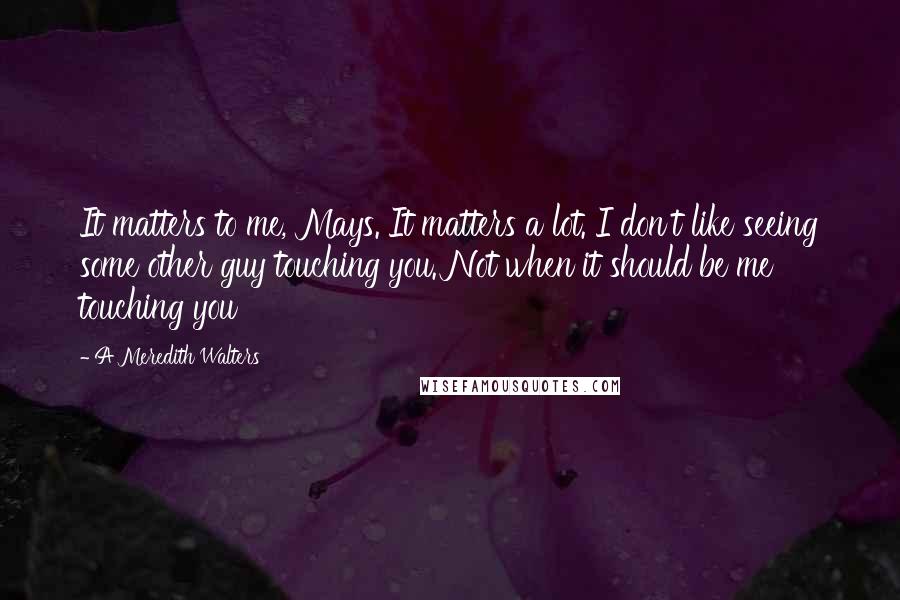 A Meredith Walters Quotes: It matters to me, Mays. It matters a lot. I don't like seeing some other guy touching you. Not when it should be me touching you