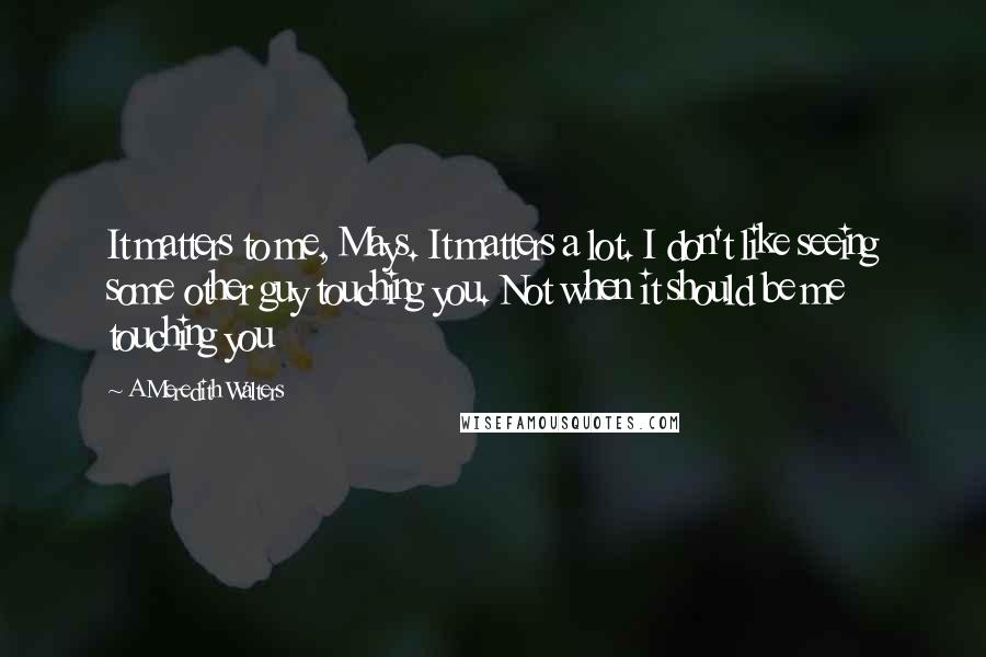 A Meredith Walters Quotes: It matters to me, Mays. It matters a lot. I don't like seeing some other guy touching you. Not when it should be me touching you