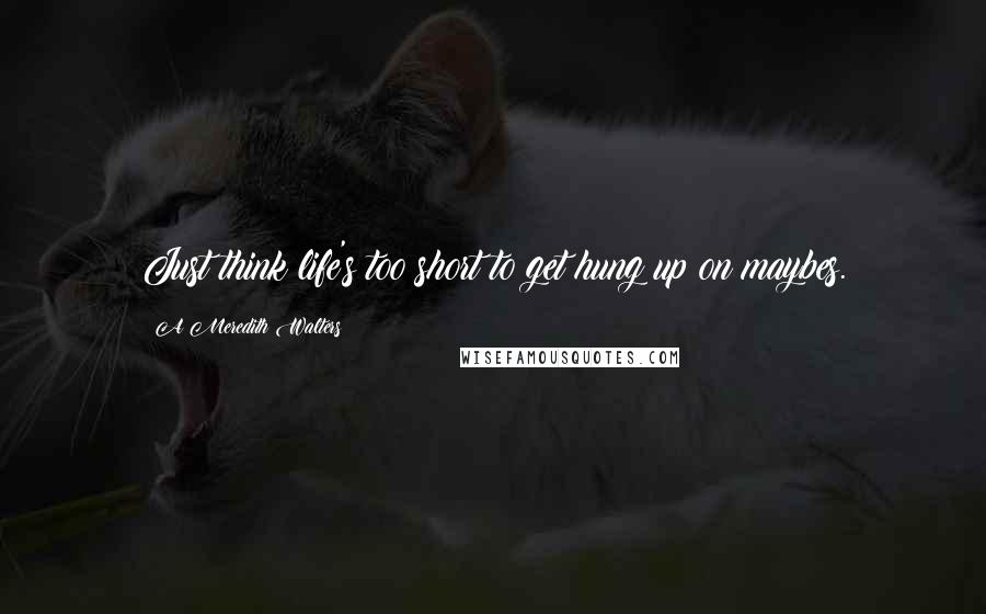 A Meredith Walters Quotes: Just think life's too short to get hung up on maybes.