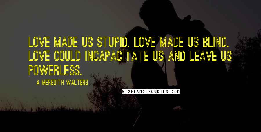 A Meredith Walters Quotes: Love made us stupid. Love made us blind. Love could incapacitate us and leave us powerless.
