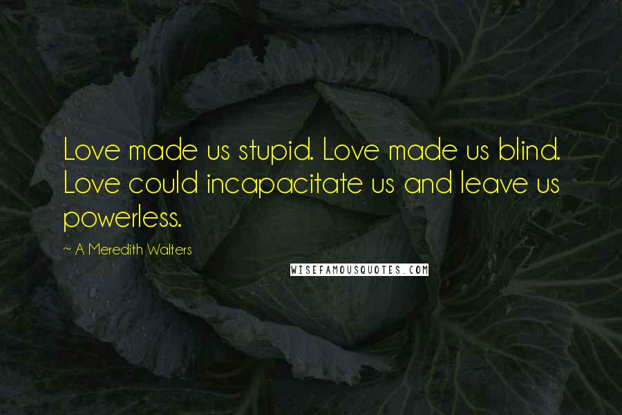 A Meredith Walters Quotes: Love made us stupid. Love made us blind. Love could incapacitate us and leave us powerless.