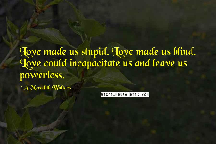 A Meredith Walters Quotes: Love made us stupid. Love made us blind. Love could incapacitate us and leave us powerless.