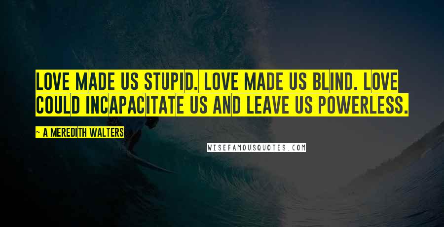 A Meredith Walters Quotes: Love made us stupid. Love made us blind. Love could incapacitate us and leave us powerless.