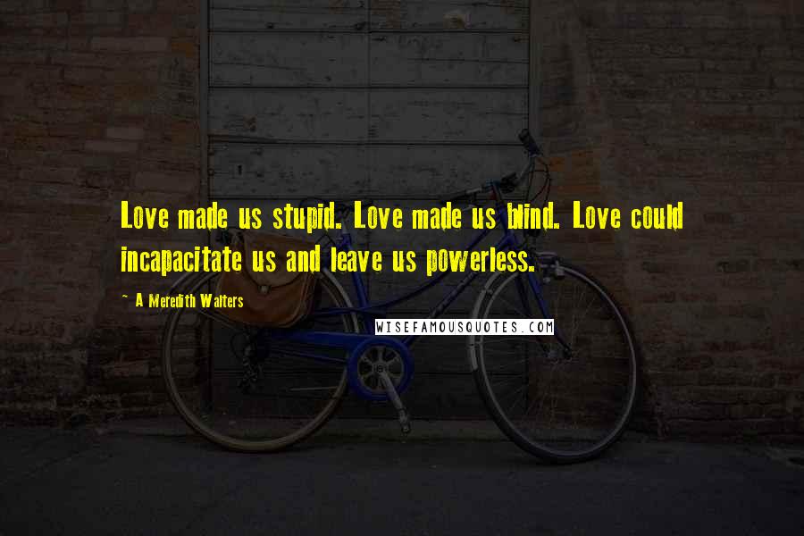 A Meredith Walters Quotes: Love made us stupid. Love made us blind. Love could incapacitate us and leave us powerless.