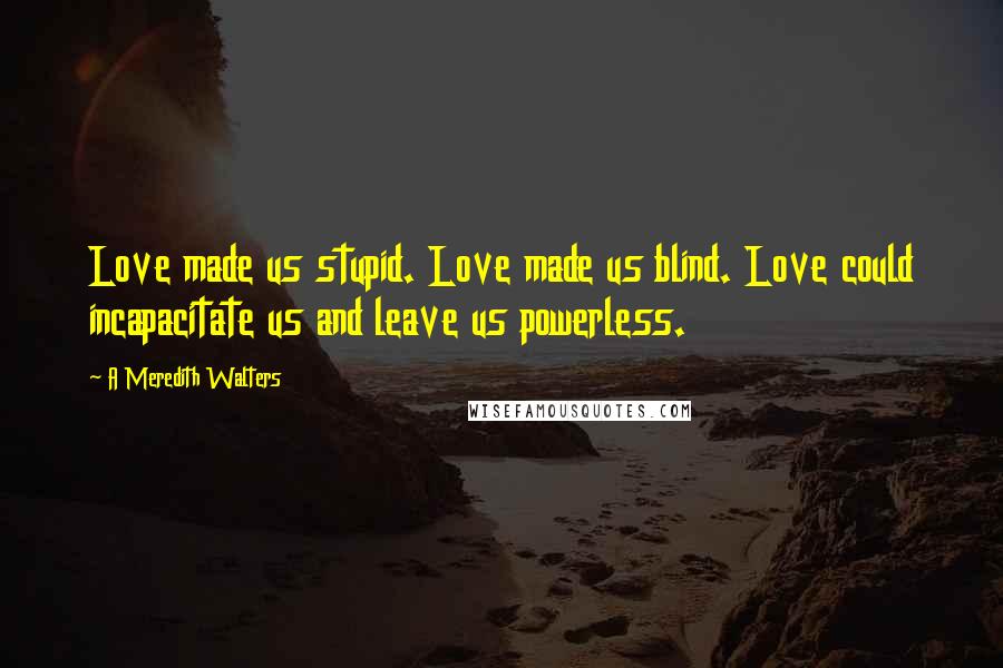 A Meredith Walters Quotes: Love made us stupid. Love made us blind. Love could incapacitate us and leave us powerless.