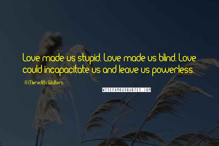 A Meredith Walters Quotes: Love made us stupid. Love made us blind. Love could incapacitate us and leave us powerless.