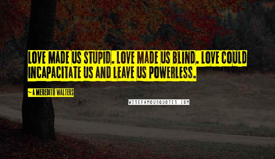 A Meredith Walters Quotes: Love made us stupid. Love made us blind. Love could incapacitate us and leave us powerless.