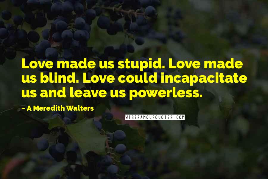 A Meredith Walters Quotes: Love made us stupid. Love made us blind. Love could incapacitate us and leave us powerless.