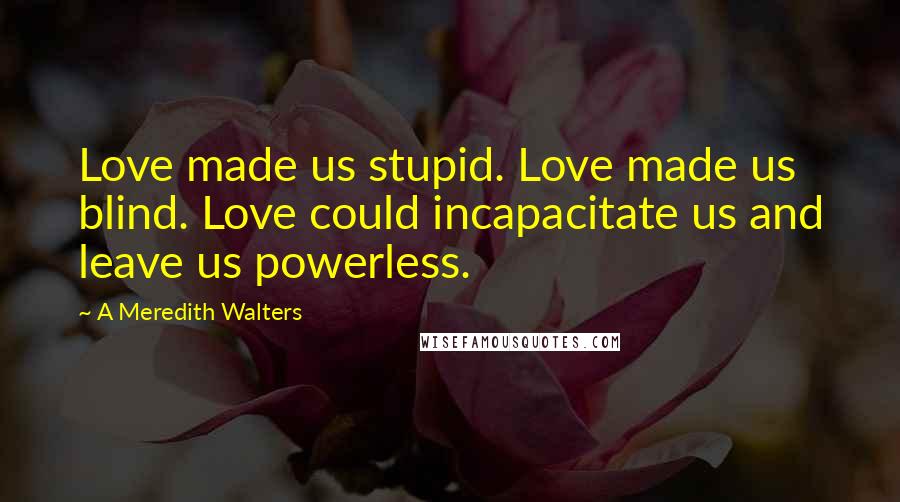 A Meredith Walters Quotes: Love made us stupid. Love made us blind. Love could incapacitate us and leave us powerless.