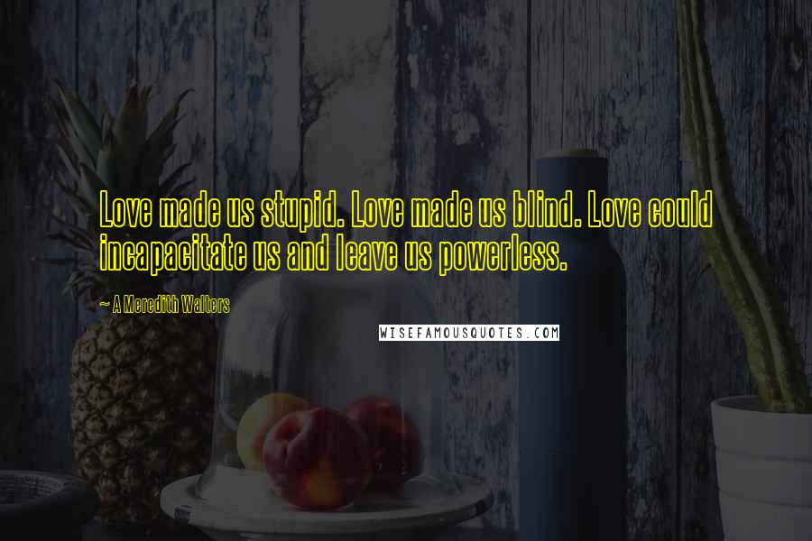 A Meredith Walters Quotes: Love made us stupid. Love made us blind. Love could incapacitate us and leave us powerless.