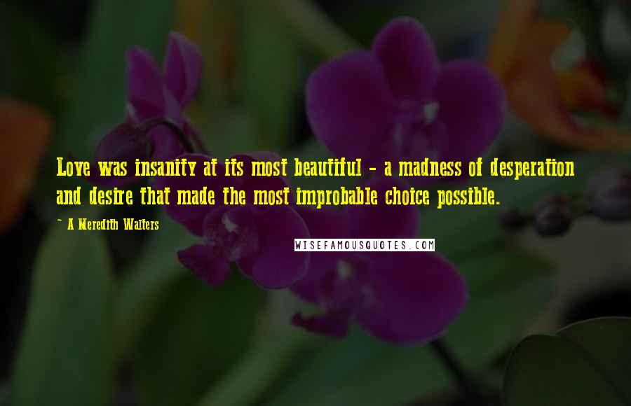 A Meredith Walters Quotes: Love was insanity at its most beautiful - a madness of desperation and desire that made the most improbable choice possible.