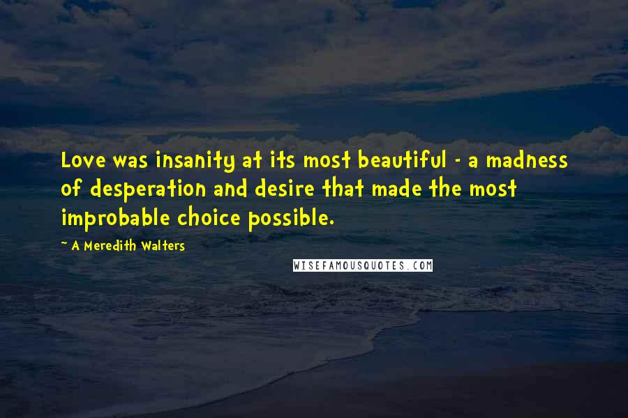 A Meredith Walters Quotes: Love was insanity at its most beautiful - a madness of desperation and desire that made the most improbable choice possible.