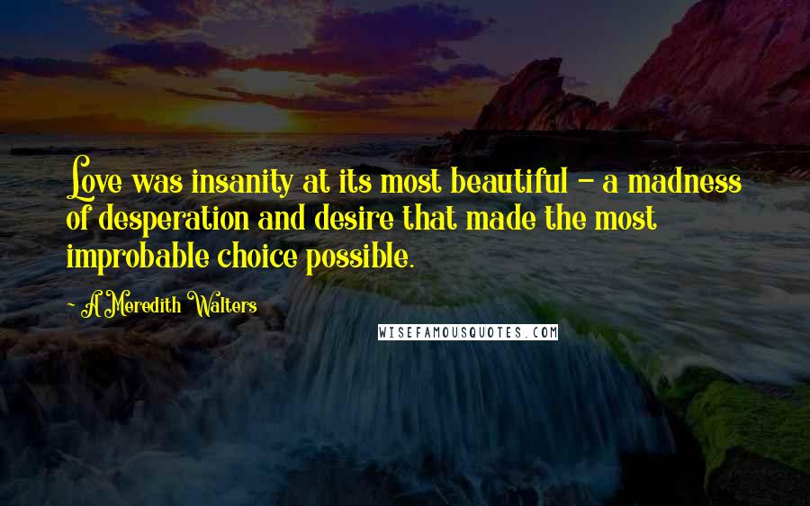 A Meredith Walters Quotes: Love was insanity at its most beautiful - a madness of desperation and desire that made the most improbable choice possible.