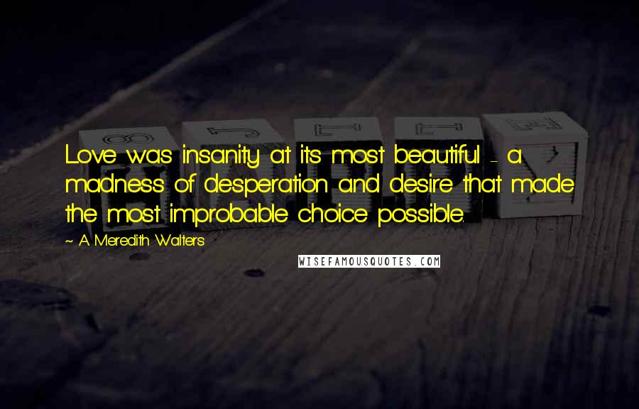 A Meredith Walters Quotes: Love was insanity at its most beautiful - a madness of desperation and desire that made the most improbable choice possible.