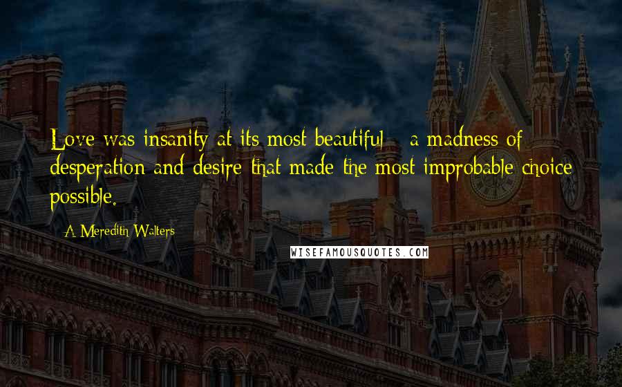 A Meredith Walters Quotes: Love was insanity at its most beautiful - a madness of desperation and desire that made the most improbable choice possible.