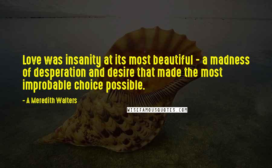 A Meredith Walters Quotes: Love was insanity at its most beautiful - a madness of desperation and desire that made the most improbable choice possible.