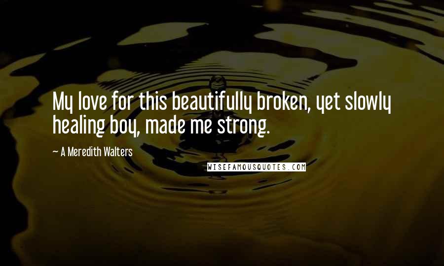 A Meredith Walters Quotes: My love for this beautifully broken, yet slowly healing boy, made me strong.