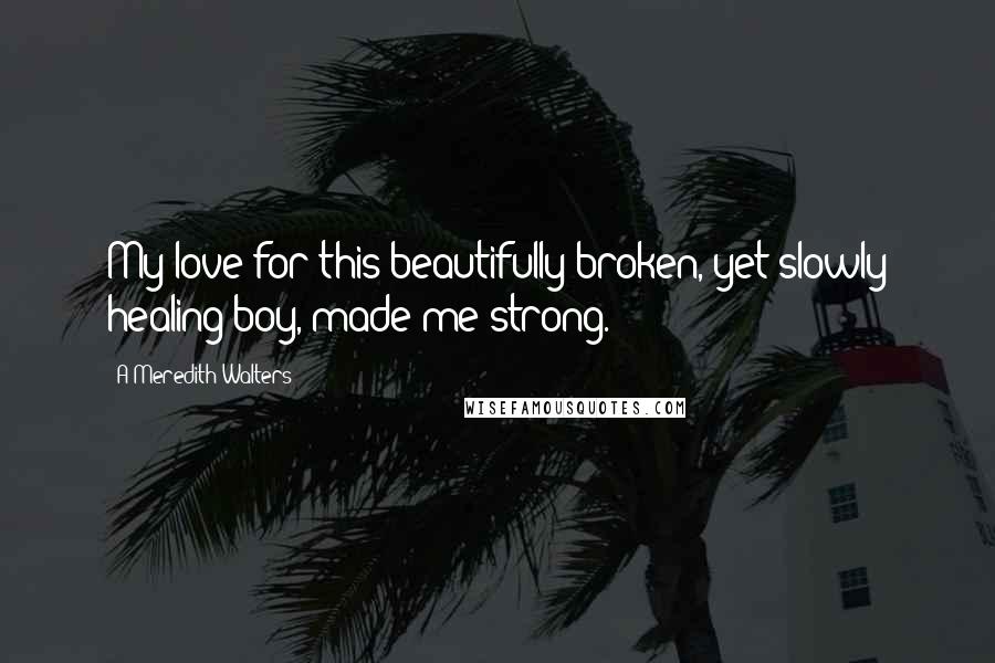 A Meredith Walters Quotes: My love for this beautifully broken, yet slowly healing boy, made me strong.