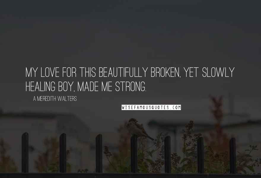 A Meredith Walters Quotes: My love for this beautifully broken, yet slowly healing boy, made me strong.
