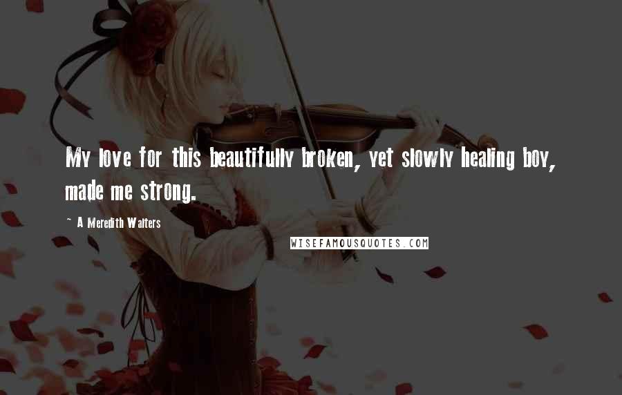 A Meredith Walters Quotes: My love for this beautifully broken, yet slowly healing boy, made me strong.