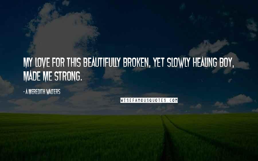 A Meredith Walters Quotes: My love for this beautifully broken, yet slowly healing boy, made me strong.