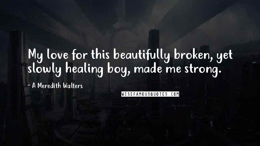 A Meredith Walters Quotes: My love for this beautifully broken, yet slowly healing boy, made me strong.