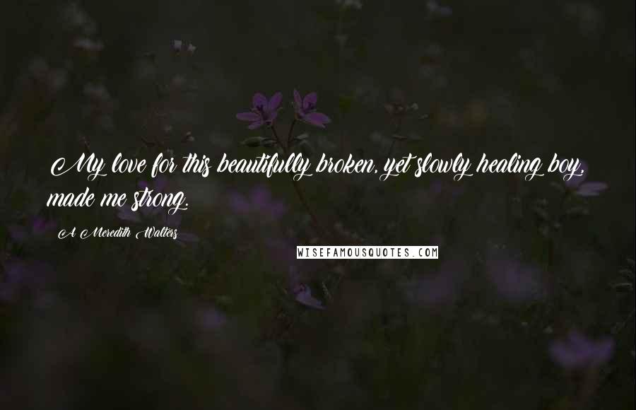 A Meredith Walters Quotes: My love for this beautifully broken, yet slowly healing boy, made me strong.
