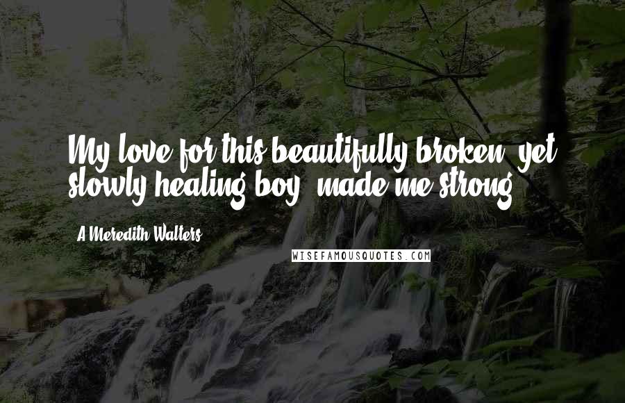 A Meredith Walters Quotes: My love for this beautifully broken, yet slowly healing boy, made me strong.