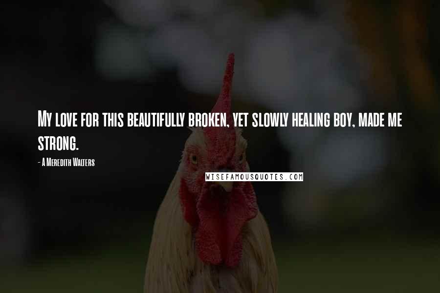 A Meredith Walters Quotes: My love for this beautifully broken, yet slowly healing boy, made me strong.