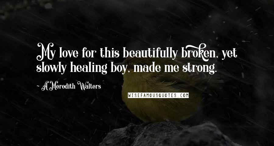 A Meredith Walters Quotes: My love for this beautifully broken, yet slowly healing boy, made me strong.