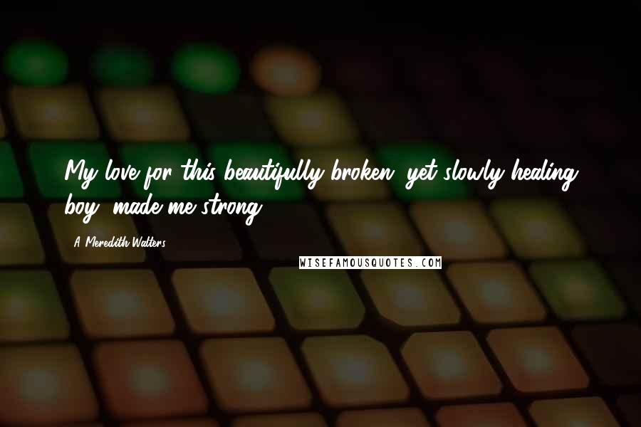 A Meredith Walters Quotes: My love for this beautifully broken, yet slowly healing boy, made me strong.