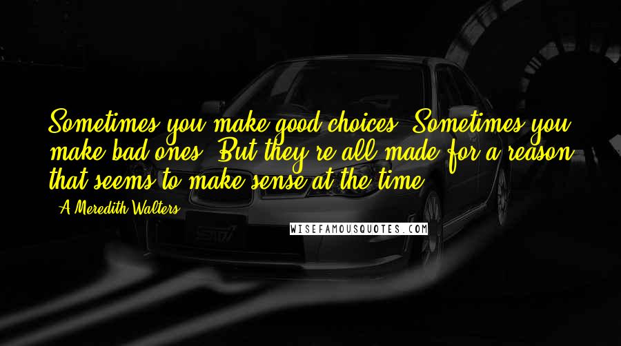 A Meredith Walters Quotes: Sometimes you make good choices. Sometimes you make bad ones. But they're all made for a reason that seems to make sense at the time.