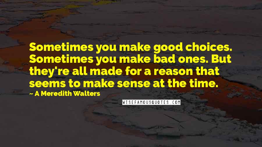 A Meredith Walters Quotes: Sometimes you make good choices. Sometimes you make bad ones. But they're all made for a reason that seems to make sense at the time.