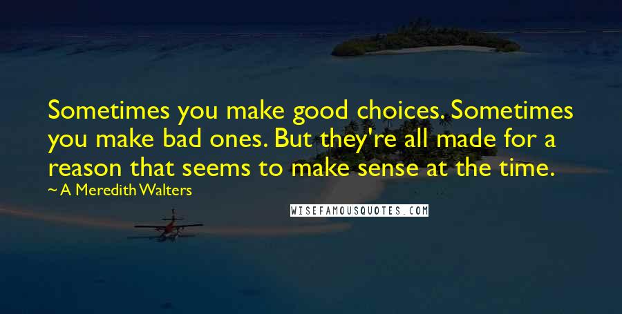 A Meredith Walters Quotes: Sometimes you make good choices. Sometimes you make bad ones. But they're all made for a reason that seems to make sense at the time.