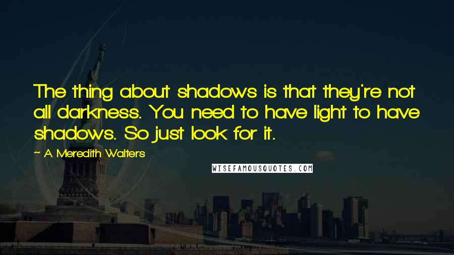 A Meredith Walters Quotes: The thing about shadows is that they're not all darkness. You need to have light to have shadows. So just look for it.