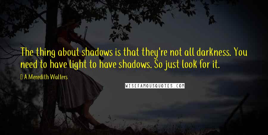 A Meredith Walters Quotes: The thing about shadows is that they're not all darkness. You need to have light to have shadows. So just look for it.