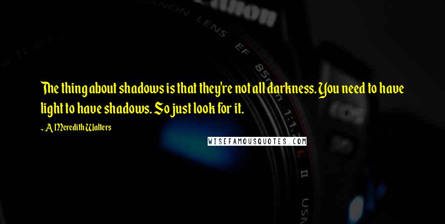 A Meredith Walters Quotes: The thing about shadows is that they're not all darkness. You need to have light to have shadows. So just look for it.