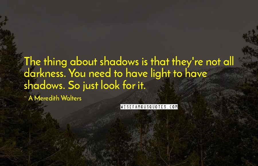 A Meredith Walters Quotes: The thing about shadows is that they're not all darkness. You need to have light to have shadows. So just look for it.