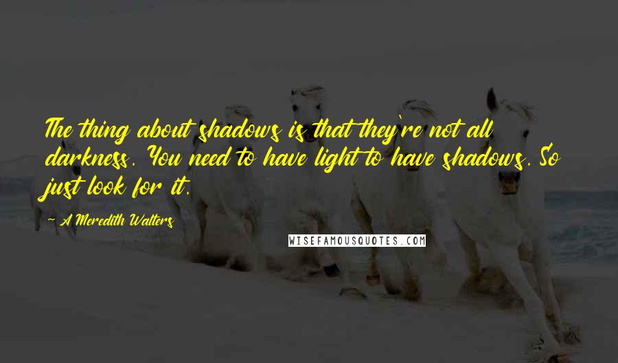 A Meredith Walters Quotes: The thing about shadows is that they're not all darkness. You need to have light to have shadows. So just look for it.