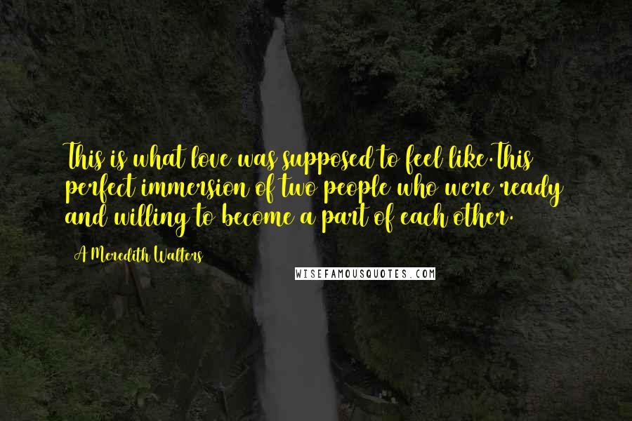 A Meredith Walters Quotes: This is what love was supposed to feel like.This perfect immersion of two people who were ready and willing to become a part of each other.